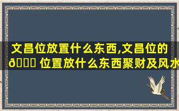 文昌位放置什么东西,文昌位的 🍀 位置放什么东西聚财及风水 🐧